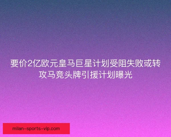 要价2亿欧元皇马巨星计划受阻失败或转攻马竞头牌引援计划曝光