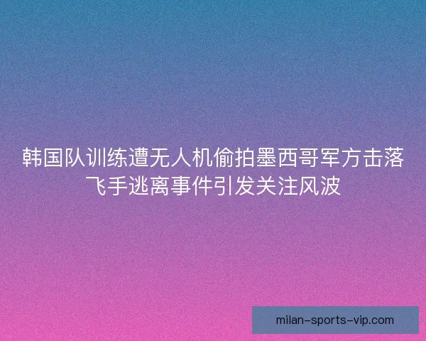韩国队训练遭无人机偷拍墨西哥军方击落飞手逃离事件引发关注风波