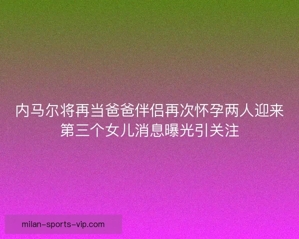 内马尔将再当爸爸伴侣再次怀孕两人迎来第三个女儿消息曝光引关注